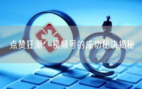 点赞狂潮：视频号的成功秘诀揭秘