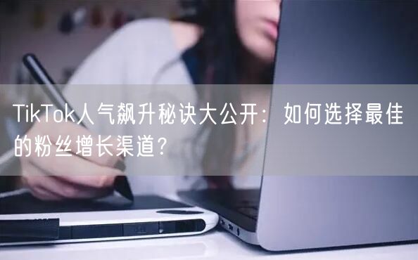 TikTok人气飙升秘诀大公开：如何选择最佳的粉丝增长渠道？