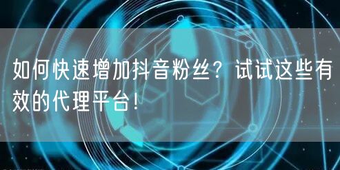 如何快速增加抖音粉丝？试试这些有效的代理平台！