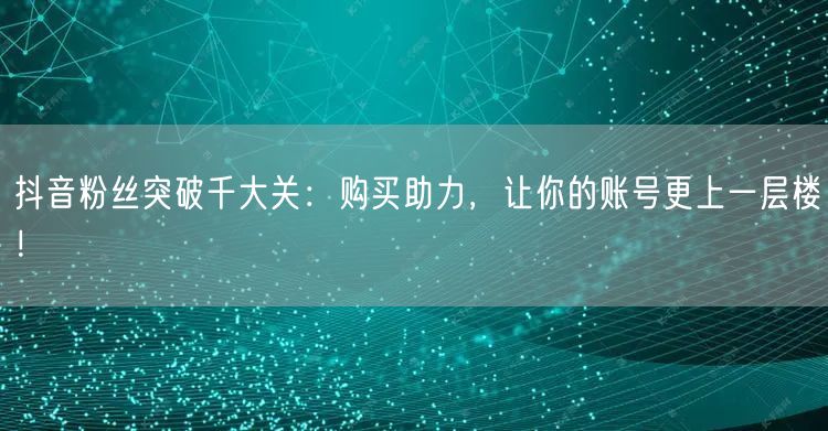 抖音粉丝突破千大关：购买助力，让你的账号更上一层楼！