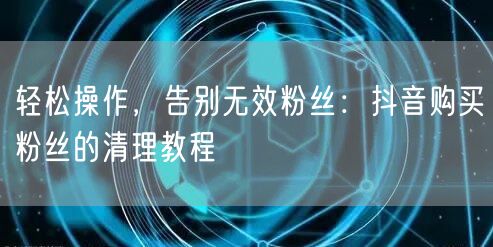 轻松操作，告别无效粉丝：抖音购买粉丝的清理教程
