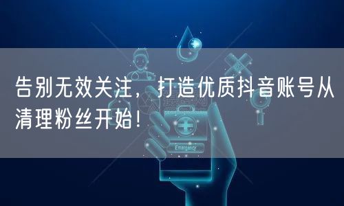 告别无效关注，打造优质抖音账号从清理粉丝开始！