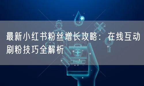 最新小红书粉丝增长攻略：在线互动刷粉技巧全解析